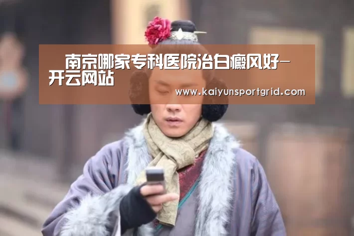 南京哪家专科医院治白癜风好-开云网站(图4) 开云首页